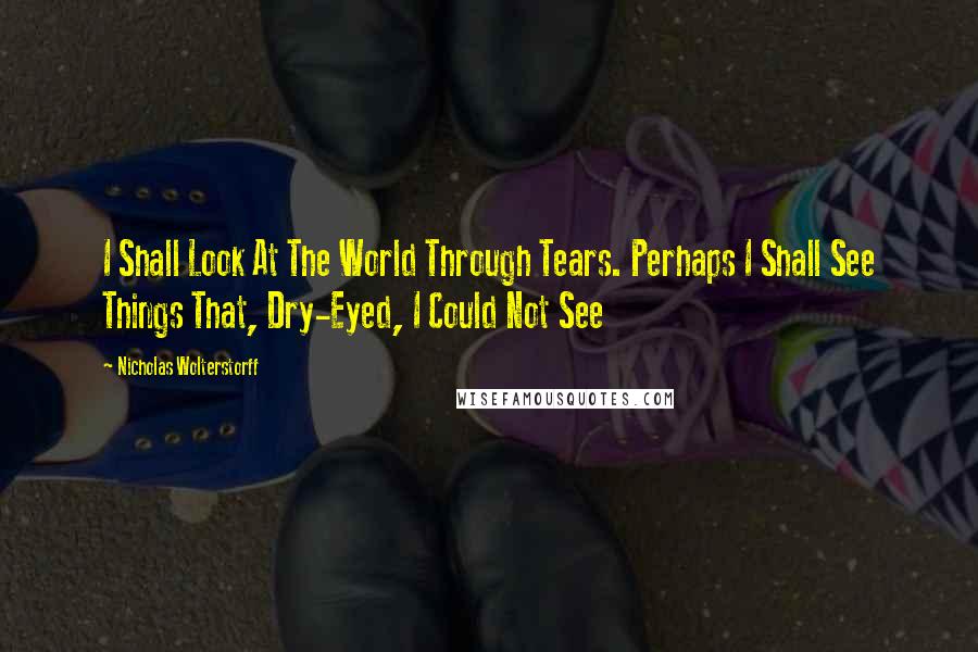 Nicholas Wolterstorff Quotes: I Shall Look At The World Through Tears. Perhaps I Shall See Things That, Dry-Eyed, I Could Not See