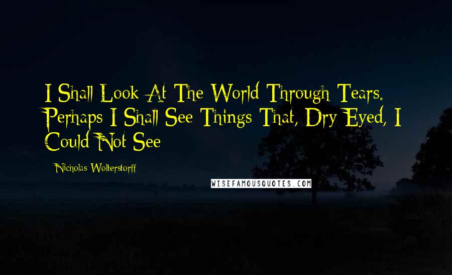 Nicholas Wolterstorff Quotes: I Shall Look At The World Through Tears. Perhaps I Shall See Things That, Dry-Eyed, I Could Not See