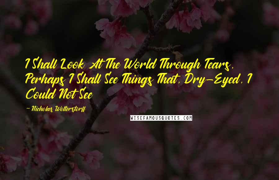 Nicholas Wolterstorff Quotes: I Shall Look At The World Through Tears. Perhaps I Shall See Things That, Dry-Eyed, I Could Not See