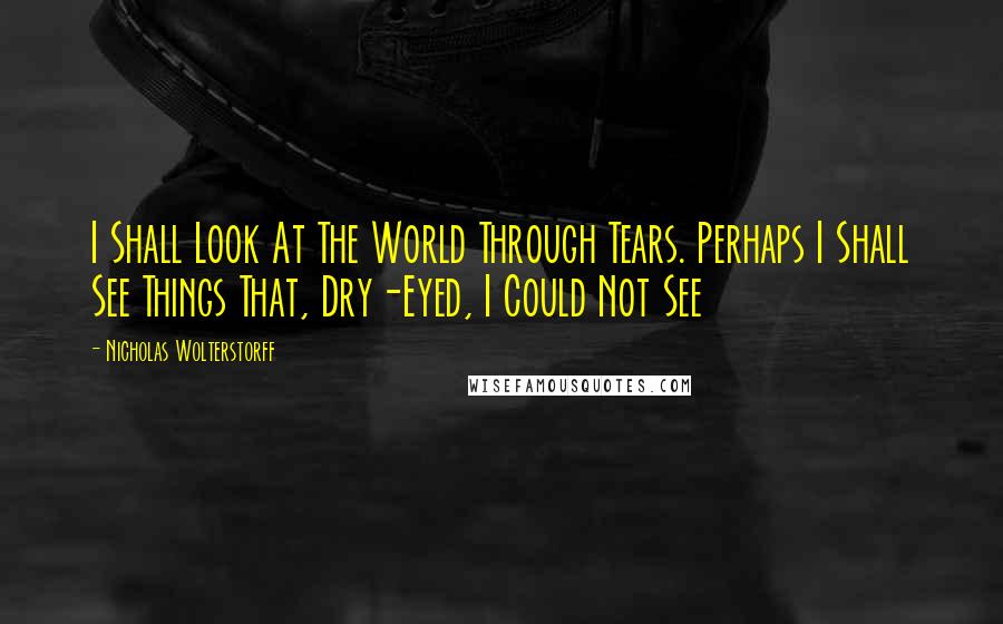 Nicholas Wolterstorff Quotes: I Shall Look At The World Through Tears. Perhaps I Shall See Things That, Dry-Eyed, I Could Not See