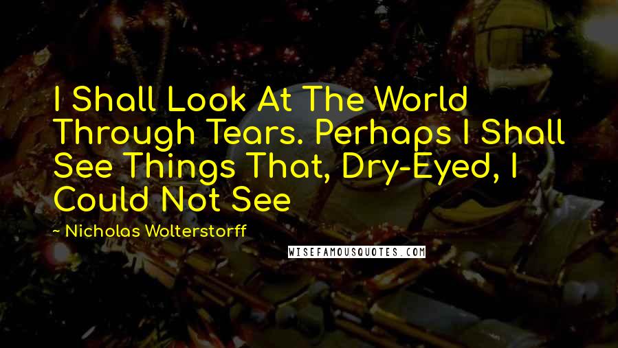 Nicholas Wolterstorff Quotes: I Shall Look At The World Through Tears. Perhaps I Shall See Things That, Dry-Eyed, I Could Not See