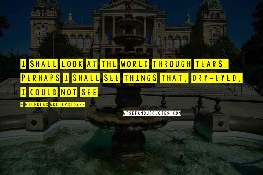 Nicholas Wolterstorff Quotes: I Shall Look At The World Through Tears. Perhaps I Shall See Things That, Dry-Eyed, I Could Not See