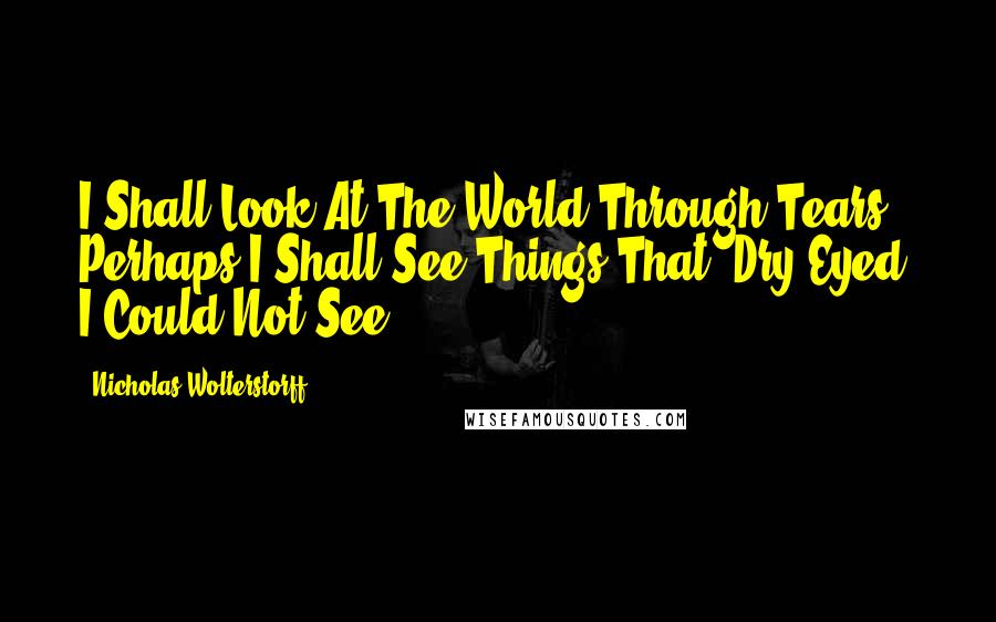 Nicholas Wolterstorff Quotes: I Shall Look At The World Through Tears. Perhaps I Shall See Things That, Dry-Eyed, I Could Not See