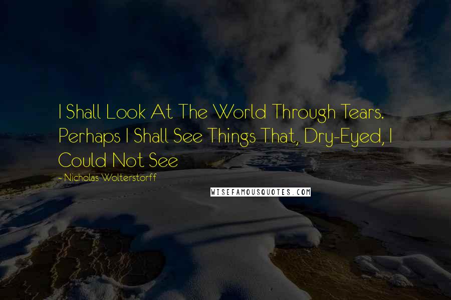 Nicholas Wolterstorff Quotes: I Shall Look At The World Through Tears. Perhaps I Shall See Things That, Dry-Eyed, I Could Not See