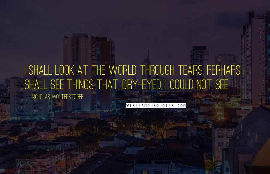 Nicholas Wolterstorff Quotes: I Shall Look At The World Through Tears. Perhaps I Shall See Things That, Dry-Eyed, I Could Not See