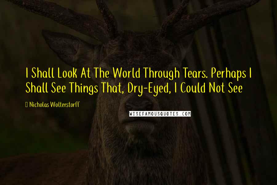 Nicholas Wolterstorff Quotes: I Shall Look At The World Through Tears. Perhaps I Shall See Things That, Dry-Eyed, I Could Not See