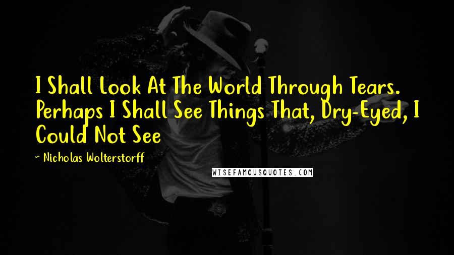 Nicholas Wolterstorff Quotes: I Shall Look At The World Through Tears. Perhaps I Shall See Things That, Dry-Eyed, I Could Not See