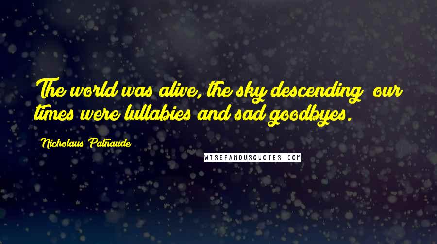 Nicholaus Patnaude Quotes: The world was alive, the sky descending; our times were lullabies and sad goodbyes.