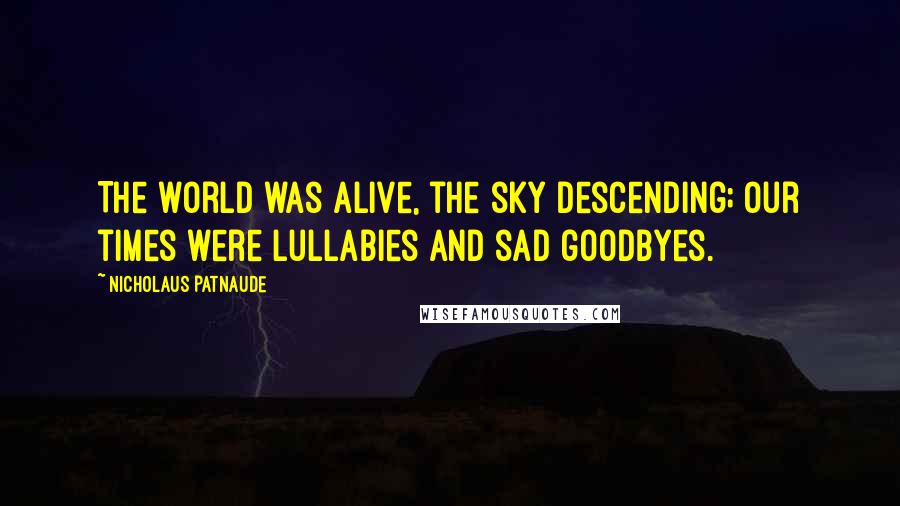 Nicholaus Patnaude Quotes: The world was alive, the sky descending; our times were lullabies and sad goodbyes.