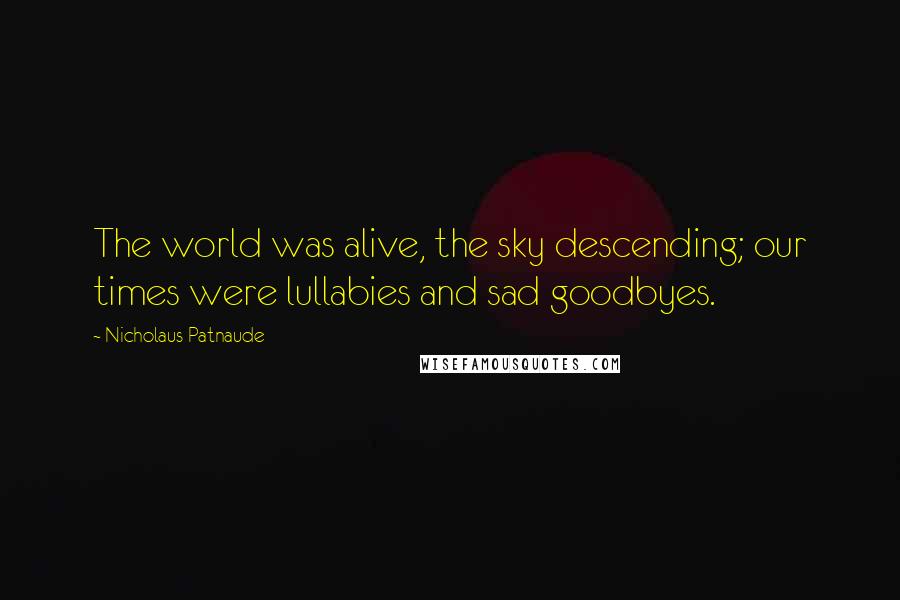 Nicholaus Patnaude Quotes: The world was alive, the sky descending; our times were lullabies and sad goodbyes.