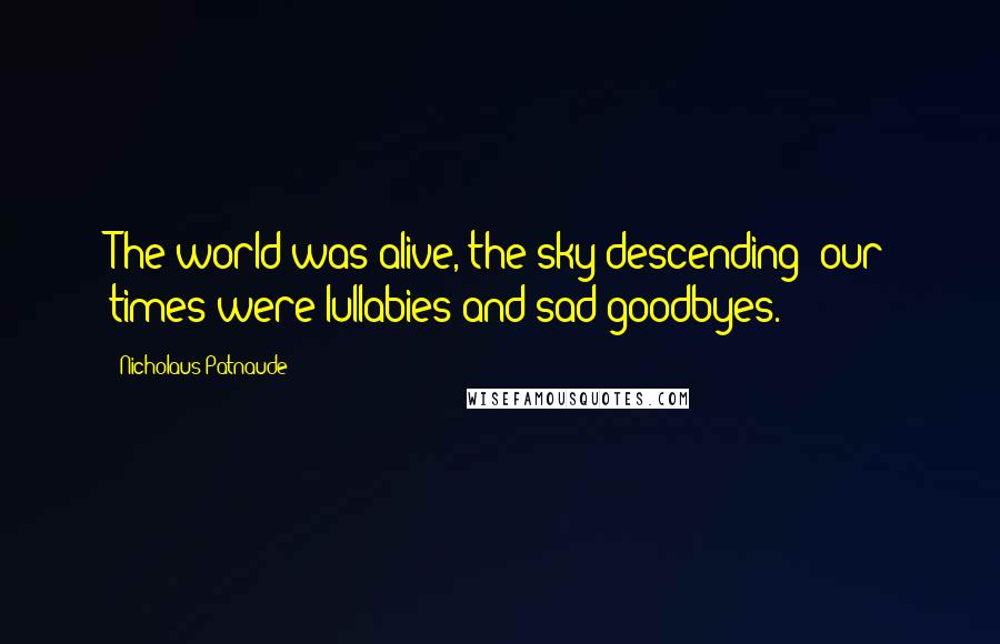 Nicholaus Patnaude Quotes: The world was alive, the sky descending; our times were lullabies and sad goodbyes.