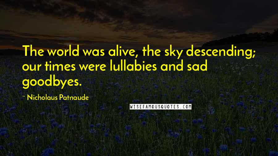 Nicholaus Patnaude Quotes: The world was alive, the sky descending; our times were lullabies and sad goodbyes.