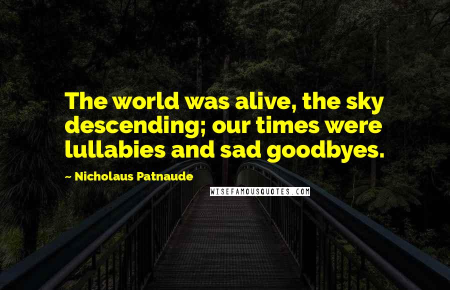 Nicholaus Patnaude Quotes: The world was alive, the sky descending; our times were lullabies and sad goodbyes.