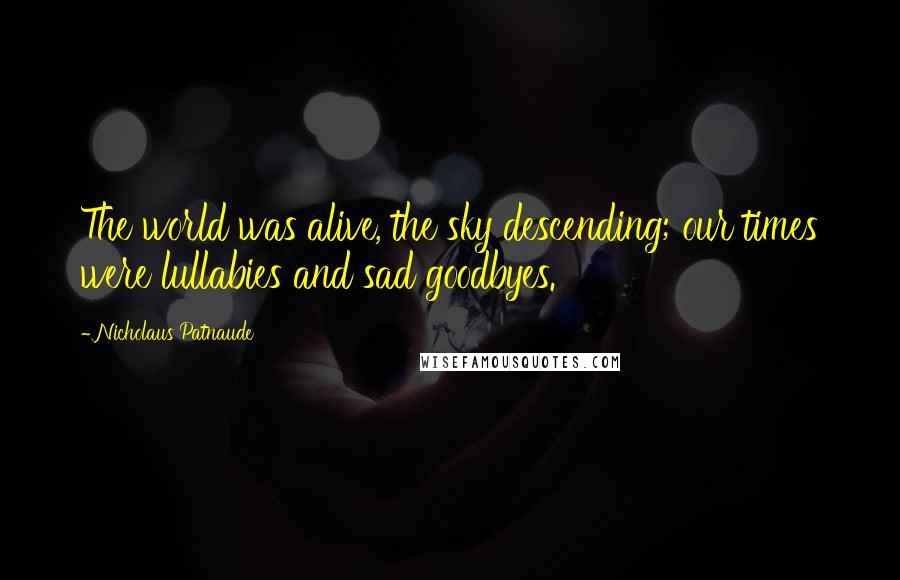 Nicholaus Patnaude Quotes: The world was alive, the sky descending; our times were lullabies and sad goodbyes.