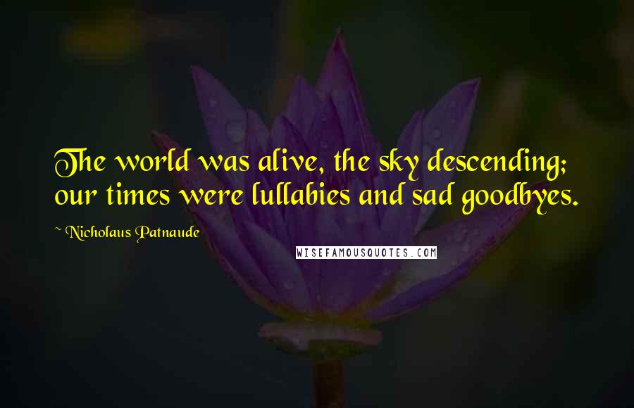 Nicholaus Patnaude Quotes: The world was alive, the sky descending; our times were lullabies and sad goodbyes.