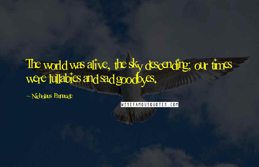 Nicholaus Patnaude Quotes: The world was alive, the sky descending; our times were lullabies and sad goodbyes.