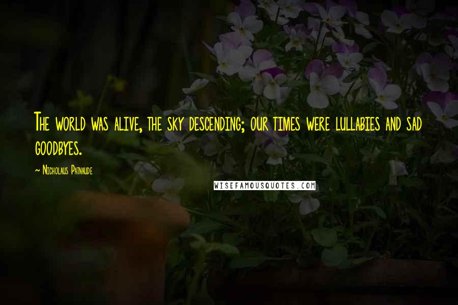 Nicholaus Patnaude Quotes: The world was alive, the sky descending; our times were lullabies and sad goodbyes.