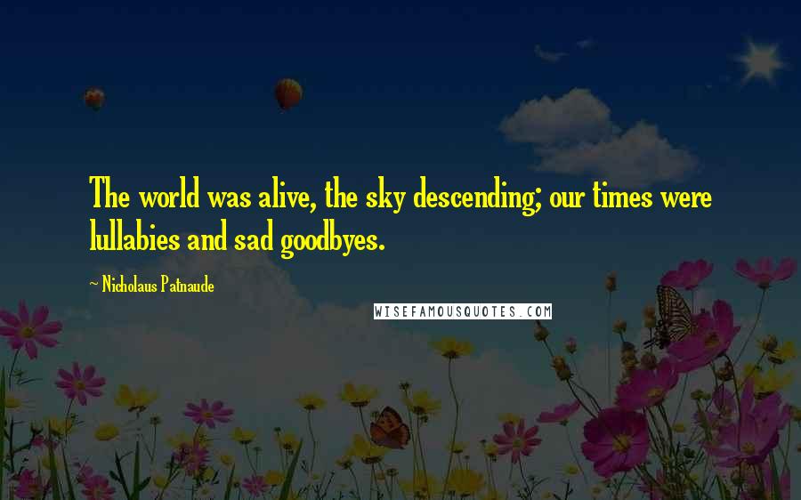 Nicholaus Patnaude Quotes: The world was alive, the sky descending; our times were lullabies and sad goodbyes.