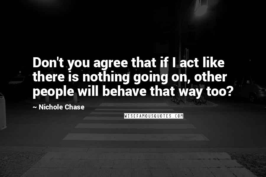 Nichole Chase Quotes: Don't you agree that if I act like there is nothing going on, other people will behave that way too?