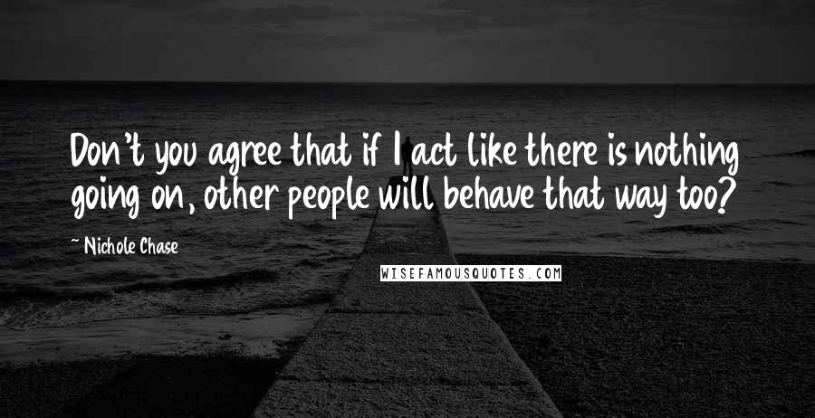 Nichole Chase Quotes: Don't you agree that if I act like there is nothing going on, other people will behave that way too?