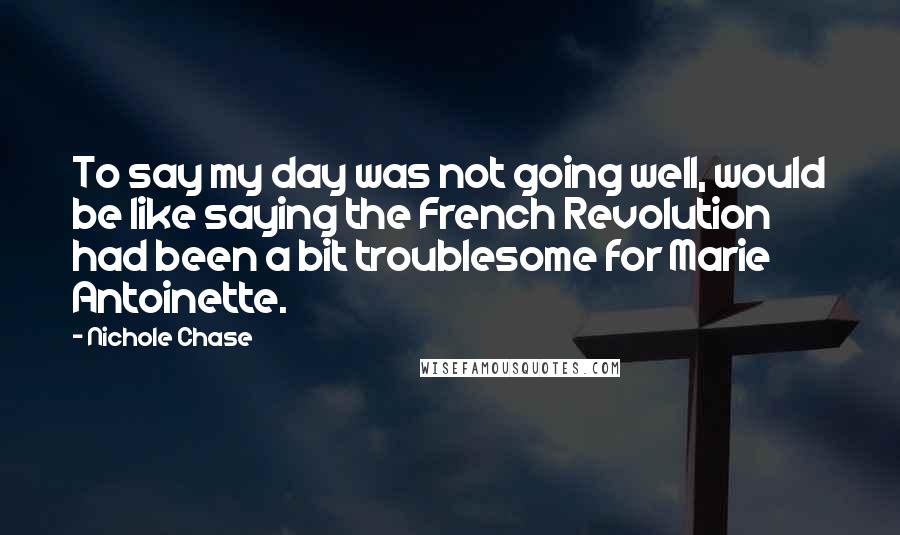 Nichole Chase Quotes: To say my day was not going well, would be like saying the French Revolution had been a bit troublesome for Marie Antoinette.