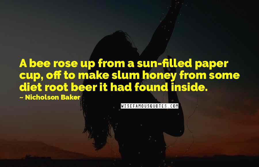 Nicholson Baker Quotes: A bee rose up from a sun-filled paper cup, off to make slum honey from some diet root beer it had found inside.