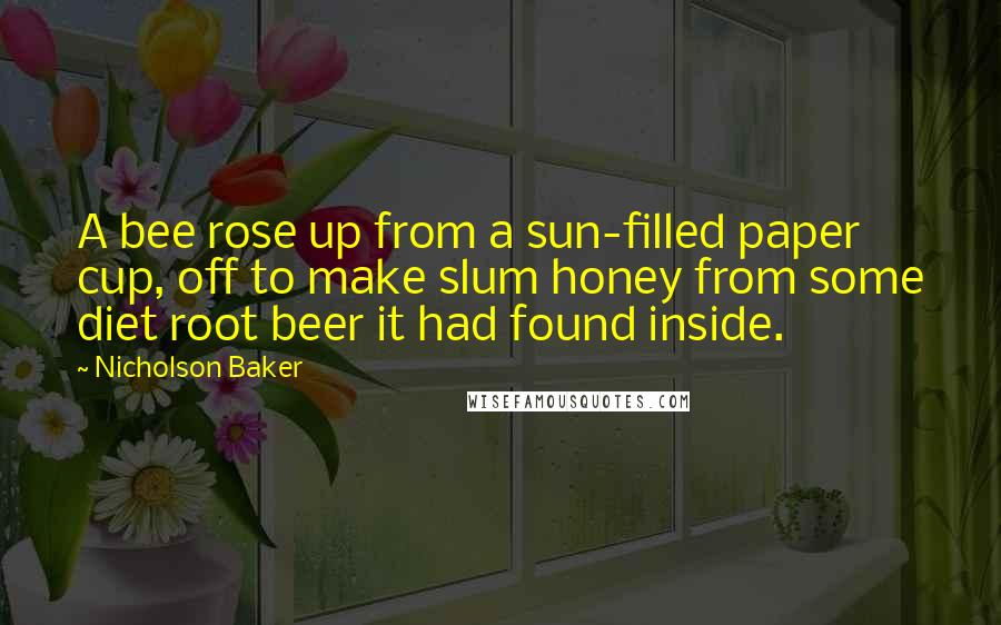 Nicholson Baker Quotes: A bee rose up from a sun-filled paper cup, off to make slum honey from some diet root beer it had found inside.