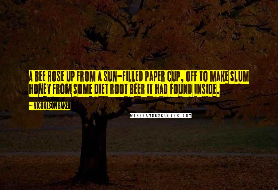 Nicholson Baker Quotes: A bee rose up from a sun-filled paper cup, off to make slum honey from some diet root beer it had found inside.