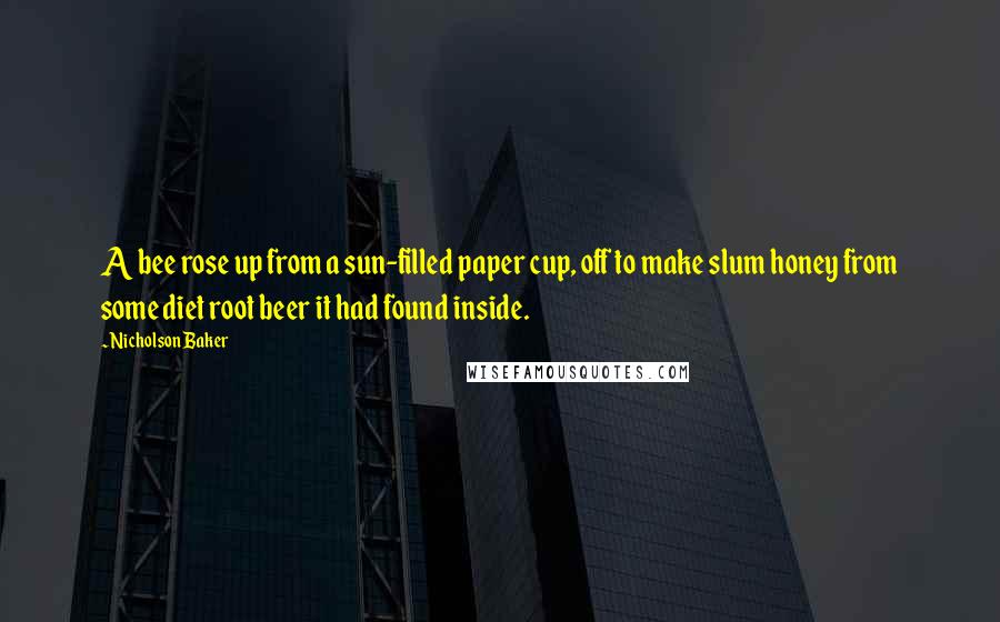 Nicholson Baker Quotes: A bee rose up from a sun-filled paper cup, off to make slum honey from some diet root beer it had found inside.