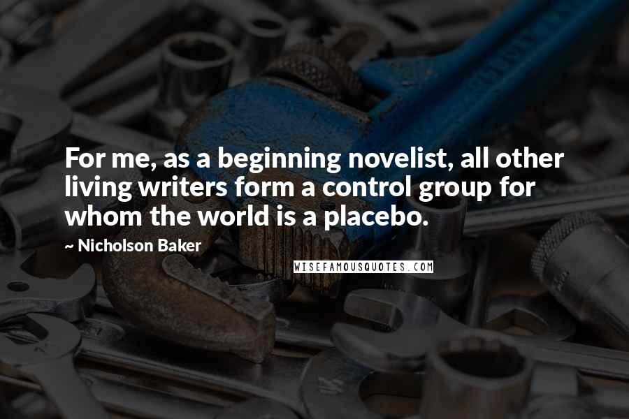 Nicholson Baker Quotes: For me, as a beginning novelist, all other living writers form a control group for whom the world is a placebo.