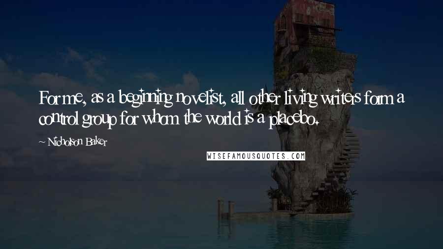 Nicholson Baker Quotes: For me, as a beginning novelist, all other living writers form a control group for whom the world is a placebo.