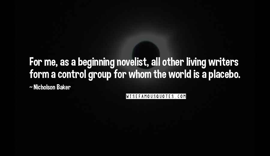 Nicholson Baker Quotes: For me, as a beginning novelist, all other living writers form a control group for whom the world is a placebo.