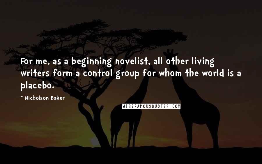 Nicholson Baker Quotes: For me, as a beginning novelist, all other living writers form a control group for whom the world is a placebo.