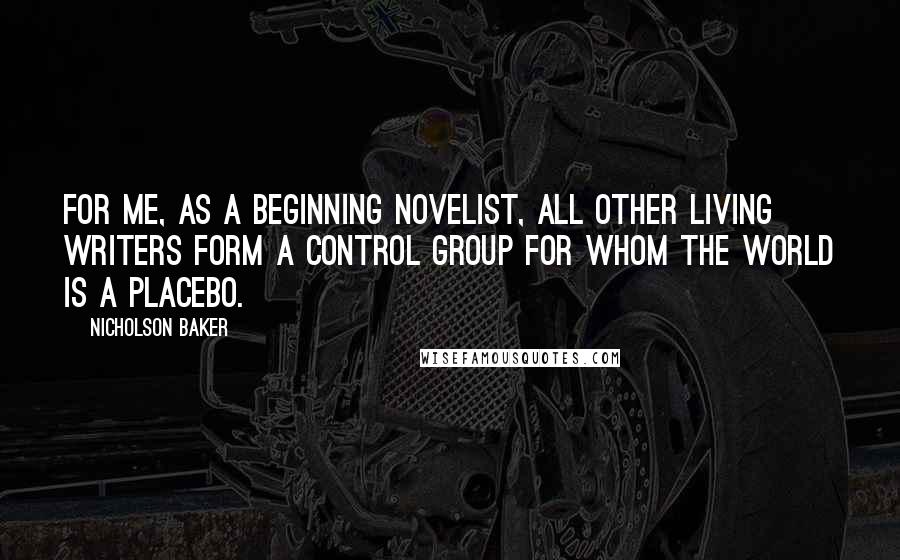 Nicholson Baker Quotes: For me, as a beginning novelist, all other living writers form a control group for whom the world is a placebo.