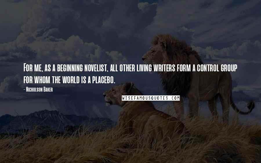 Nicholson Baker Quotes: For me, as a beginning novelist, all other living writers form a control group for whom the world is a placebo.