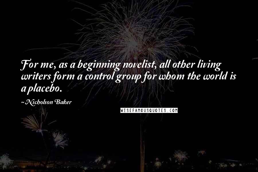 Nicholson Baker Quotes: For me, as a beginning novelist, all other living writers form a control group for whom the world is a placebo.