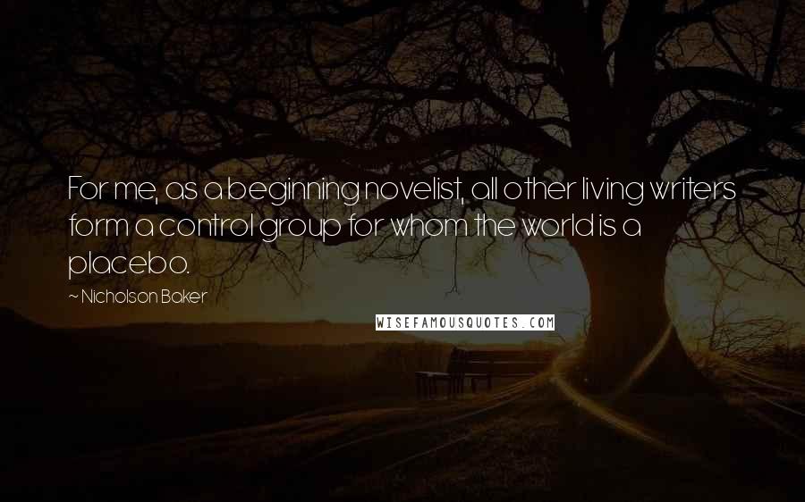 Nicholson Baker Quotes: For me, as a beginning novelist, all other living writers form a control group for whom the world is a placebo.