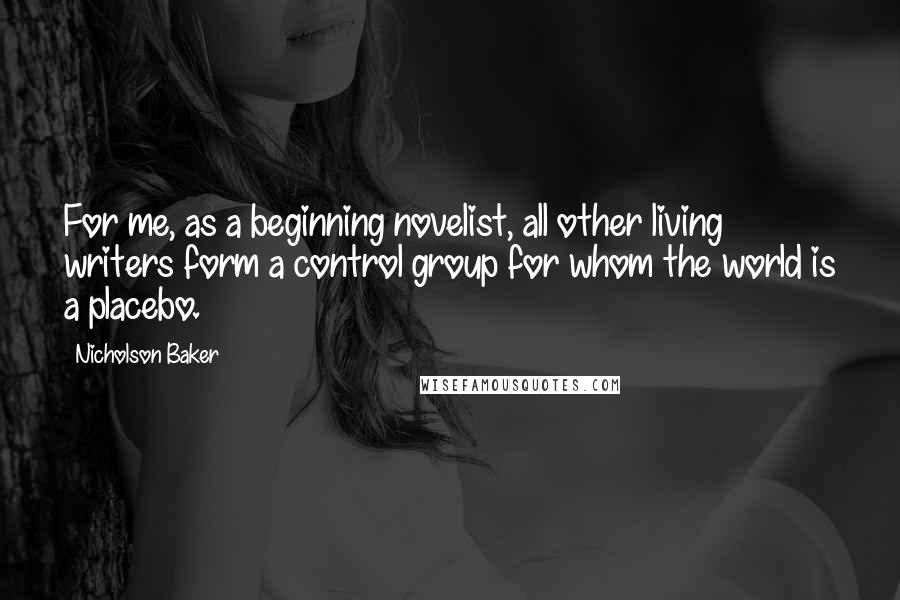 Nicholson Baker Quotes: For me, as a beginning novelist, all other living writers form a control group for whom the world is a placebo.