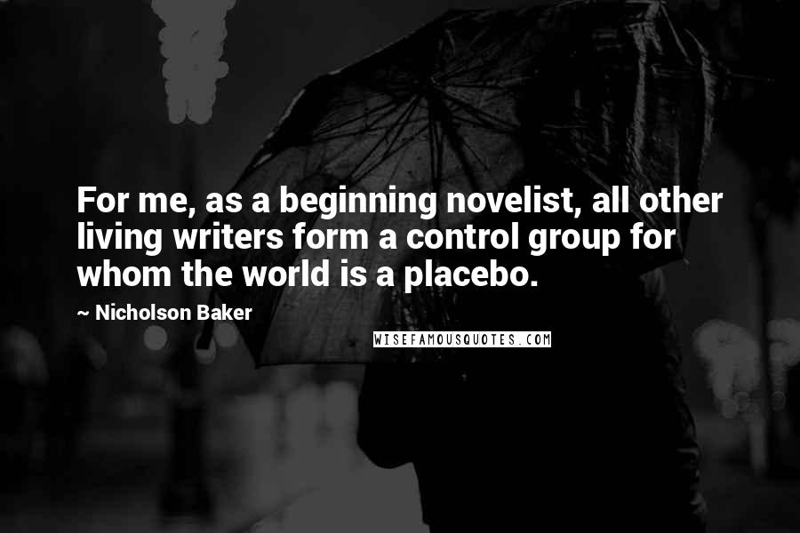 Nicholson Baker Quotes: For me, as a beginning novelist, all other living writers form a control group for whom the world is a placebo.