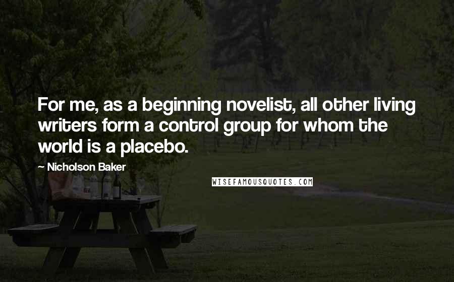 Nicholson Baker Quotes: For me, as a beginning novelist, all other living writers form a control group for whom the world is a placebo.