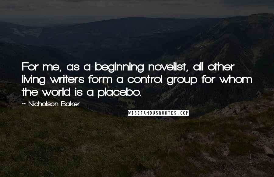 Nicholson Baker Quotes: For me, as a beginning novelist, all other living writers form a control group for whom the world is a placebo.