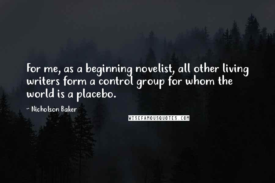 Nicholson Baker Quotes: For me, as a beginning novelist, all other living writers form a control group for whom the world is a placebo.