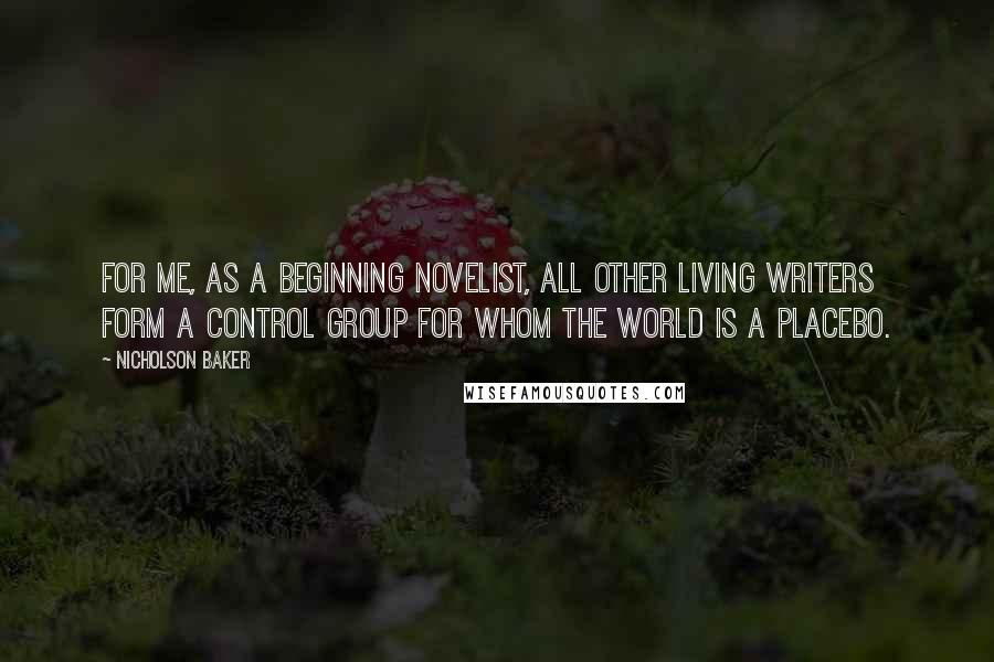 Nicholson Baker Quotes: For me, as a beginning novelist, all other living writers form a control group for whom the world is a placebo.