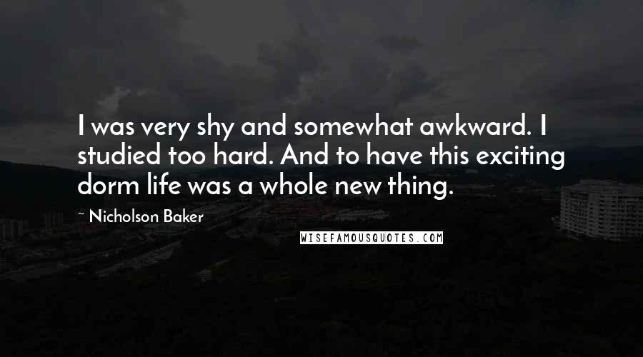 Nicholson Baker Quotes: I was very shy and somewhat awkward. I studied too hard. And to have this exciting dorm life was a whole new thing.