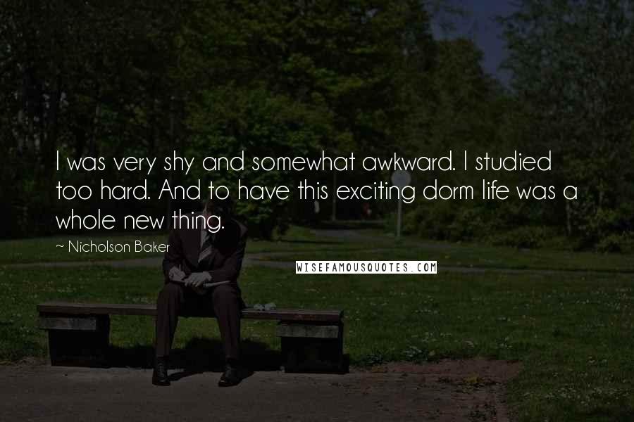 Nicholson Baker Quotes: I was very shy and somewhat awkward. I studied too hard. And to have this exciting dorm life was a whole new thing.
