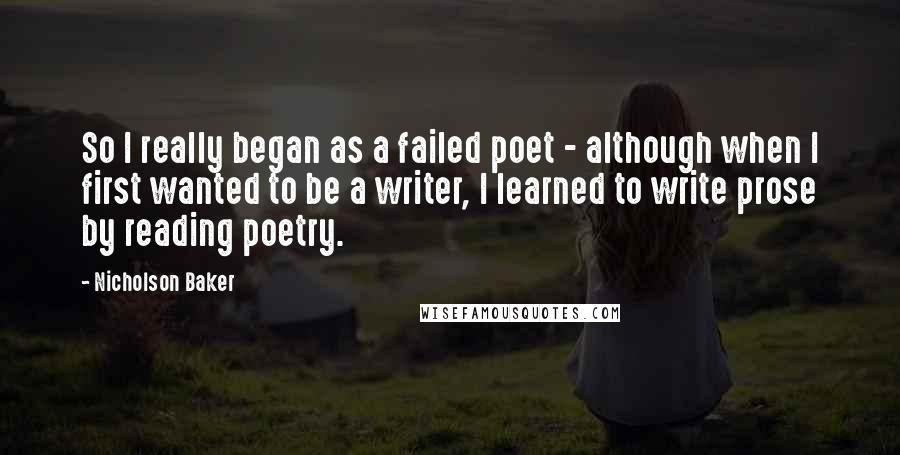 Nicholson Baker Quotes: So I really began as a failed poet - although when I first wanted to be a writer, I learned to write prose by reading poetry.