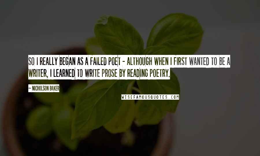 Nicholson Baker Quotes: So I really began as a failed poet - although when I first wanted to be a writer, I learned to write prose by reading poetry.