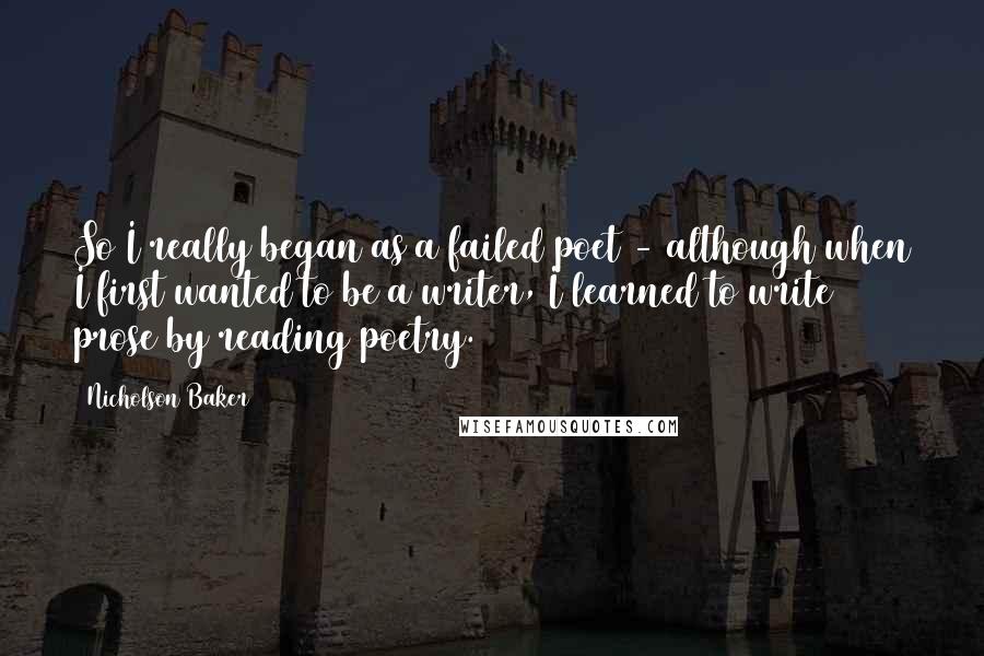 Nicholson Baker Quotes: So I really began as a failed poet - although when I first wanted to be a writer, I learned to write prose by reading poetry.