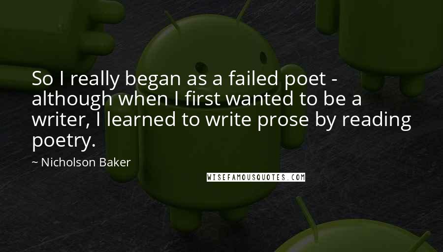 Nicholson Baker Quotes: So I really began as a failed poet - although when I first wanted to be a writer, I learned to write prose by reading poetry.