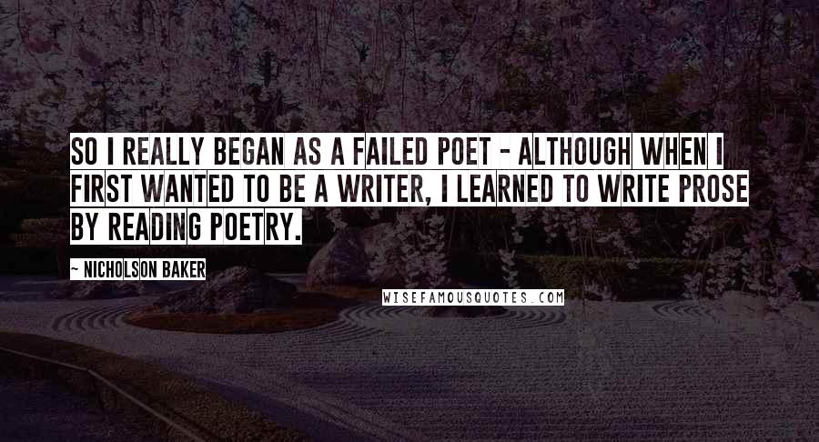 Nicholson Baker Quotes: So I really began as a failed poet - although when I first wanted to be a writer, I learned to write prose by reading poetry.